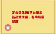 茅台益生菌(茅台推出新品益生菌，有助肠道健康)