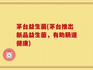 茅台益生菌(茅台推出新品益生菌，有助肠道健康)
