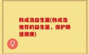 韩成浩益生菌(韩成浩推荐的益生菌，保护肠道健康)