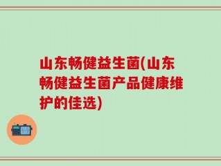 山东畅健益生菌(山东畅健益生菌产品健康维护的佳选)
