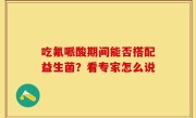吃氟哌酸期间能否搭配益生菌？看专家怎么说