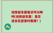 恬橙益生菌着凉可以喝吗(恬橙益生菌：是否适合在感冒时服用？)