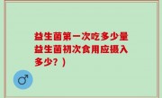 益生菌第一次吃多少量益生菌初次食用应摄入多少？)