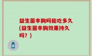 益生菌丰胸吗能吃多久(益生菌丰胸效果持久吗？)