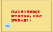 药店买益生菌喂狗(买益生菌给狗狗，应该注意哪些问题？)