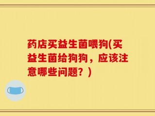 药店买益生菌喂狗(买益生菌给狗狗，应该注意哪些问题？)