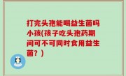 打完头孢能喝益生菌吗小孩(孩子吃头孢药期间可不可同时食用益生菌？)