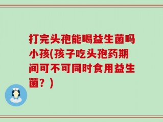 打完头孢能喝益生菌吗小孩(孩子吃头孢药期间可不可同时食用益生菌？)