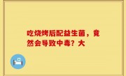 吃烧烤后配益生菌，竟然会导致中毒？大