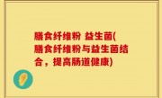 膳食纤维粉 益生菌(膳食纤维粉与益生菌结合，提高肠道健康)