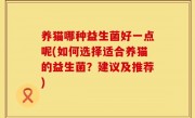 养猫哪种益生菌好一点呢(如何选择适合养猫的益生菌？建议及推荐)