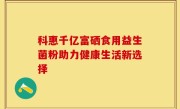 科惠千亿富硒食用益生菌粉助力健康生活新选择