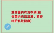 益生菌内衣洗衣液(益生菌内衣清洁液，紧密呵护私处健康)