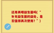 还用再喂益生菌吗(“补充益生菌的益处，是否值得再次使用？”)