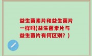 益生菌素片和益生菌片一样吗(益生菌素片与益生菌片有何区别？)
