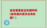 益生菌里面含乳糖吗吗(益生菌内是否含有乳糖？)