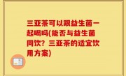 三亚茶可以跟益生菌一起喝吗(能否与益生菌同饮？三亚茶的适宜饮用方案)
