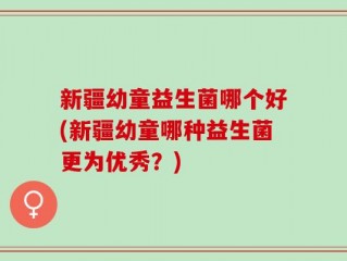 新疆幼童益生菌哪个好(新疆幼童哪种益生菌更为优秀？)