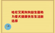 哈尼艾芙狗狗益生菌助力爱犬健康快乐生活新选择