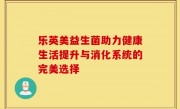 乐英美益生菌助力健康生活提升与消化系统的完美选择