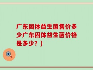 广东固体益生菌售价多少广东固体益生菌价格是多少？)