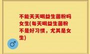 不能天天喝益生菌粉吗女生(每天喝益生菌粉不是好习惯，尤其是女生)