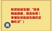 轮状后益生菌(“促进肠道健康，提高体质｜掌握轮状后益生菌的正确吃法”)