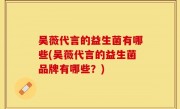 吴薇代言的益生菌有哪些(吴薇代言的益生菌品牌有哪些？)