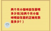 两个月小猫咪益生菌喂多少克(给两个月小猫咪喂益生菌的正确克数是多少？)