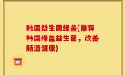 韩国益生菌绿盖(推荐韩国绿盖益生菌，改善肠道健康)