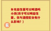 补充益生菌可以喝酒吗小孩(孩子可以喝益生菌，但与酒搭配会有什么影响？)