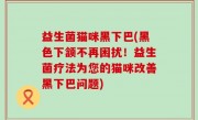 益生菌猫咪黑下巴(黑色下颔不再困扰！益生菌疗法为您的猫咪改善黑下巴问题)