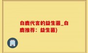 白鹿代言的益生菌_白鹿推荐：益生菌)