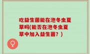 吃益生菌能在泡冬虫夏草吗(能否在泡冬虫夏草中加入益生菌？)