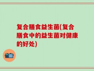 复合膳食益生菌(复合膳食中的益生菌对健康的好处)
