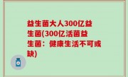 益生菌大人300亿益生菌(300亿活菌益生菌：健康生活不可或缺)