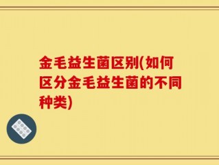 金毛益生菌区别(如何区分金毛益生菌的不同种类)