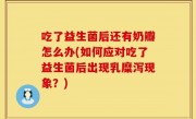 吃了益生菌后还有奶瓣怎么办(如何应对吃了益生菌后出现乳糜泻现象？)