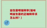益生菌喂猫频率(猫咪喝益生菌的正确频率该怎么样？)