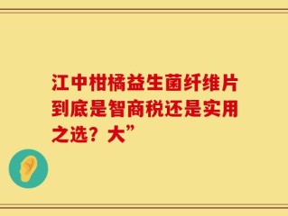 江中柑橘益生菌纤维片到底是智商税还是实用之选？大”