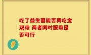 吃了益生菌能否再吃金双歧 两者同时服用是否可行