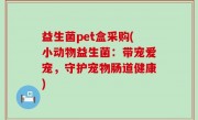 益生菌pet盒采购(小动物益生菌：带宠爱宠，守护宠物肠道健康)