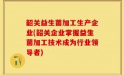 韶关益生菌加工生产企业(韶关企业掌握益生菌加工技术成为行业领导者)