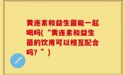 黄连素和益生菌能一起喝吗(“黄连素和益生菌的饮用可以相互配合吗？”)