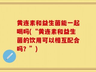黄连素和益生菌能一起喝吗(“黄连素和益生菌的饮用可以相互配合吗？”)