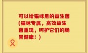 可以给猫咪用的益生菌(猫咪专属，高效益生菌重现，呵护它们的肠胃健康！)