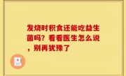 发烧时积食还能吃益生菌吗？看看医生怎么说，别再犹豫了