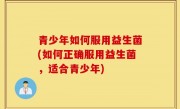 青少年如何服用益生菌(如何正确服用益生菌，适合青少年)