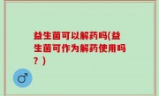 益生菌可以解药吗(益生菌可作为解药使用吗？)