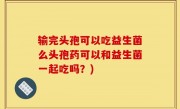 输完头孢可以吃益生菌么头孢药可以和益生菌一起吃吗？)